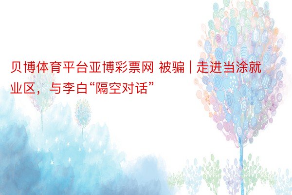 贝博体育平台亚博彩票网 被骗 | 走进当涂就业区，与李白“隔空对话”