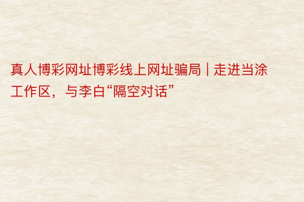 真人博彩网址博彩线上网址骗局 | 走进当涂工作区，与李白“隔空对话”