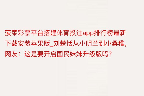 菠菜彩票平台搭建体育投注app排行榜最新下载安装苹果版_刘楚恬从小明兰到小桑稚，网友：这是要开启国民妹妹升级版吗？