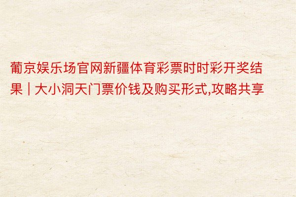 葡京娱乐场官网新疆体育彩票时时彩开奖结果 | 大小洞天门票价钱及购买形式,攻略共享