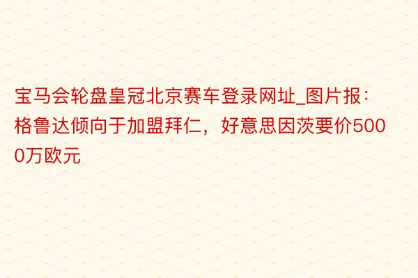 宝马会轮盘皇冠北京赛车登录网址_图片报：格鲁达倾向于加盟拜仁，好意思因茨要价5000万欧元
