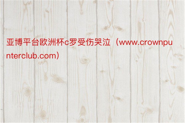 亚博平台欧洲杯c罗受伤哭泣（www.crownpunterclub.com）