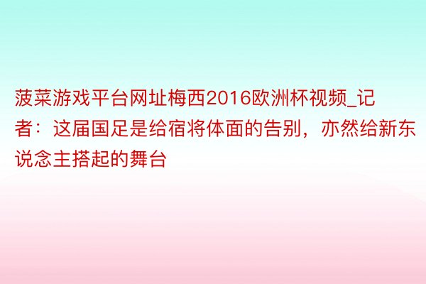 菠菜游戏平台网址梅西2016欧洲杯视频_记者：这届国足是给宿将体面的告别，亦然给新东说念主搭起的舞台