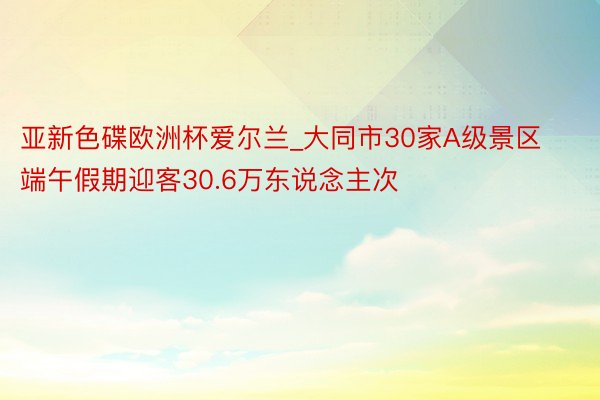 亚新色碟欧洲杯爱尔兰_大同市30家A级景区端午假期迎客30.6万东说念主次