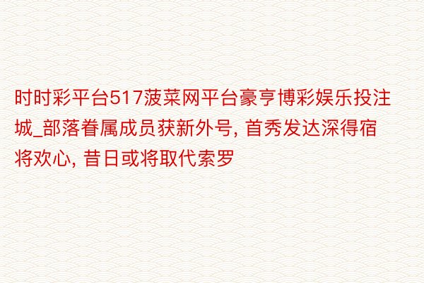 时时彩平台517菠菜网平台豪亨博彩娱乐投注城_部落眷属成员获新外号, 首秀发达深得宿将欢心, 昔日或将取代索罗