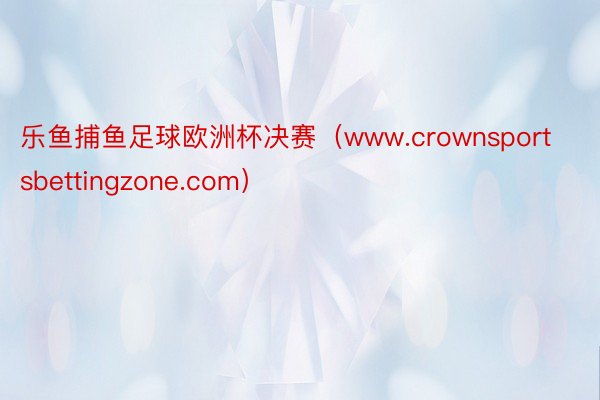 乐鱼捕鱼足球欧洲杯决赛（www.crownsportsbettingzone.com）