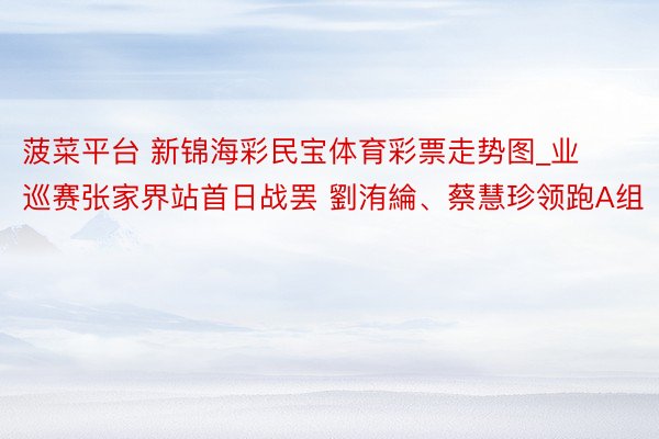 菠菜平台 新锦海彩民宝体育彩票走势图_业巡赛张家界站首日战罢 劉洧綸、蔡慧珍领跑A组