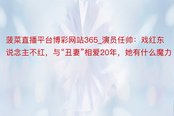 菠菜直播平台博彩网站365_演员任帅：戏红东说念主不红，与“丑妻”相爱20年，她有什么魔力