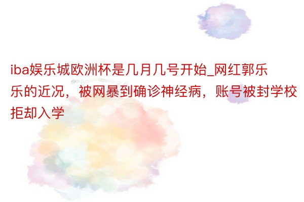 iba娱乐城欧洲杯是几月几号开始_网红郭乐乐的近况，被网暴到确诊神经病，账号被封学校拒却入学