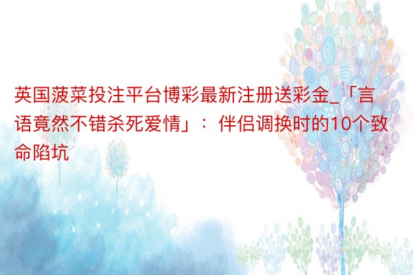 英国菠菜投注平台博彩最新注册送彩金_「言语竟然不错杀死爱情」：伴侣调换时的10个致命陷坑