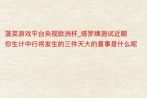 菠菜游戏平台央视欧洲杯_塔罗牌测试近期你生计中行将发生的三件天大的喜事是什么呢