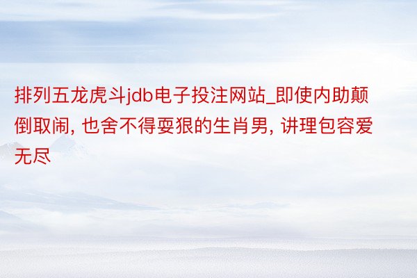 排列五龙虎斗jdb电子投注网站_即使内助颠倒取闹, 也舍不得耍狠的生肖男, 讲理包容爱无尽
