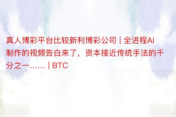 真人博彩平台比较新利博彩公司 | 全进程AI制作的视频告白来了，资本接近传统手法的千分之一…… | BTC