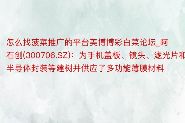 怎么找菠菜推广的平台美博博彩白菜论坛_阿石创(300706.SZ)：为手机盖板、镜头、滤光片和半导体封装等建树并供应了多功能薄膜材料