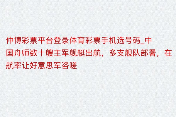 仲博彩票平台登录体育彩票手机选号码_中国舟师数十艘主军舰艇出航，多支舰队部署，在航率让好意思军咨嗟