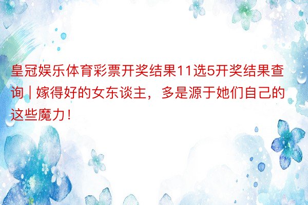 皇冠娱乐体育彩票开奖结果11选5开奖结果查询 | 嫁得好的女东谈主，多是源于她们自己的这些魔力！
