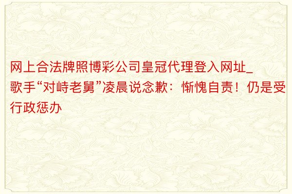 网上合法牌照博彩公司皇冠代理登入网址_歌手“对峙老舅”凌晨说念歉：惭愧自责！仍是受行政惩办