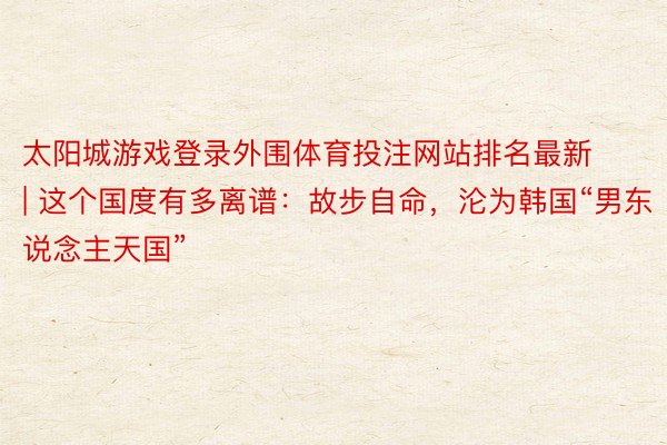 太阳城游戏登录外围体育投注网站排名最新 | 这个国度有多离谱：故步自命，沦为韩国“男东说念主天国”
