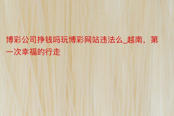 博彩公司挣钱吗玩博彩网站违法么_越南，第一次幸福的行走