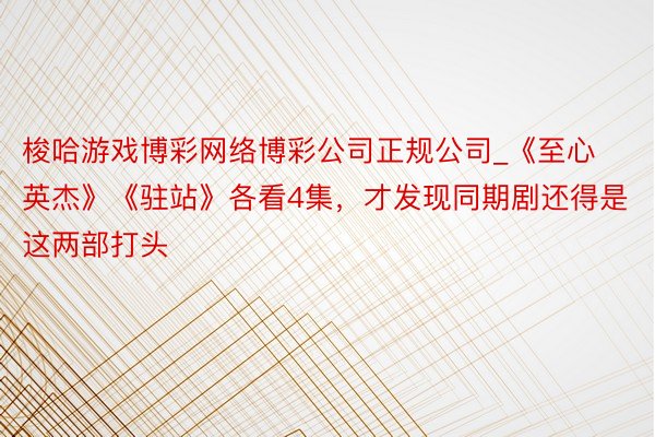 梭哈游戏博彩网络博彩公司正规公司_《至心英杰》《驻站》各看4集，才发现同期剧还得是这两部打头