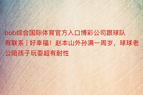 bob综合国际体育官方入口博彩公司跟球队有联系 | 好幸福！赵本山外孙满一周岁，球球老公陪孩子玩耍超有耐性