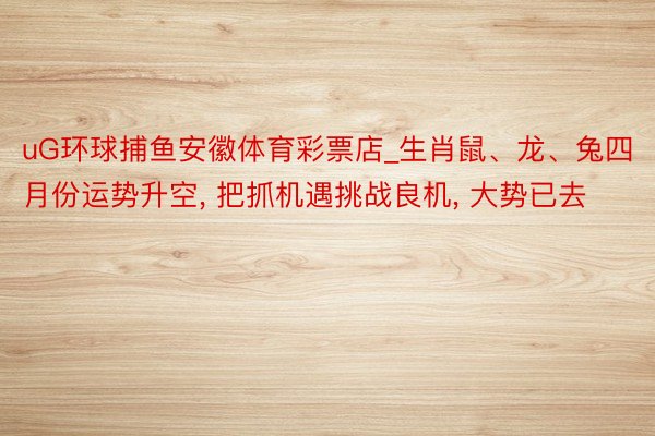 uG环球捕鱼安徽体育彩票店_生肖鼠、龙、兔四月份运势升空, 把抓机遇挑战良机, 大势已去