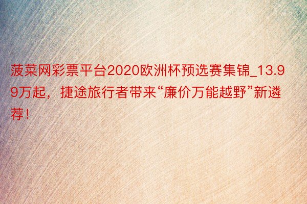 菠菜网彩票平台2020欧洲杯预选赛集锦_13.99万起，捷途旅行者带来“廉价万能越野”新遴荐！