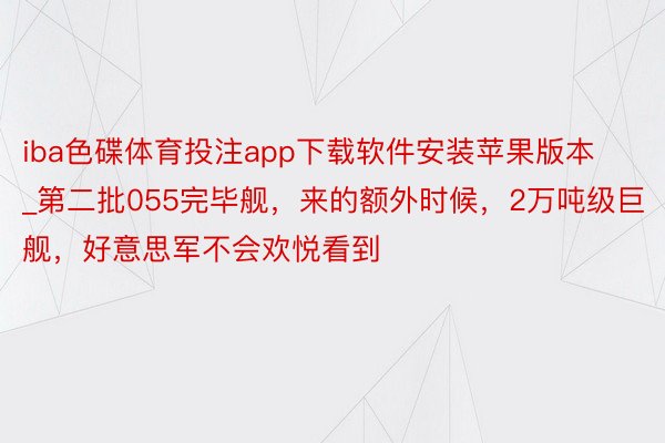 iba色碟体育投注app下载软件安装苹果版本_第二批055完毕舰，来的额外时候，2万吨级巨舰，好意思军不会欢悦看到