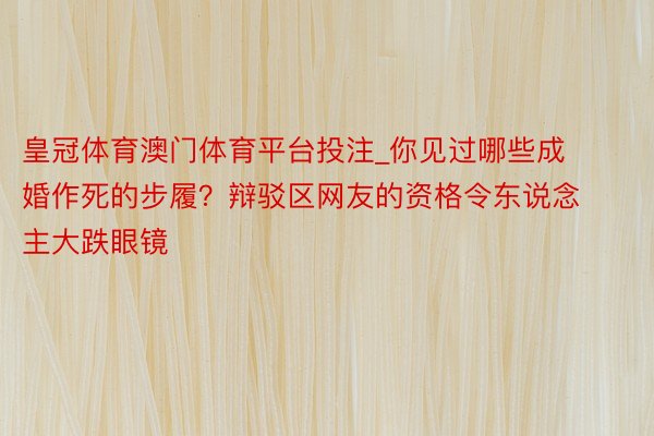 皇冠体育澳门体育平台投注_你见过哪些成婚作死的步履？辩驳区网友的资格令东说念主大跌眼镜