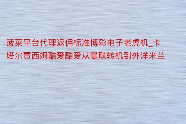菠菜平台代理返佣标准博彩电子老虎机_卡塔尔贾西姆酷爱酷爱从曼联转机到外洋米兰