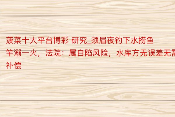 菠菜十大平台博彩 研究_须眉夜钓下水捞鱼竿溺一火，法院：属自陷风险，水库方无误差无需补偿
