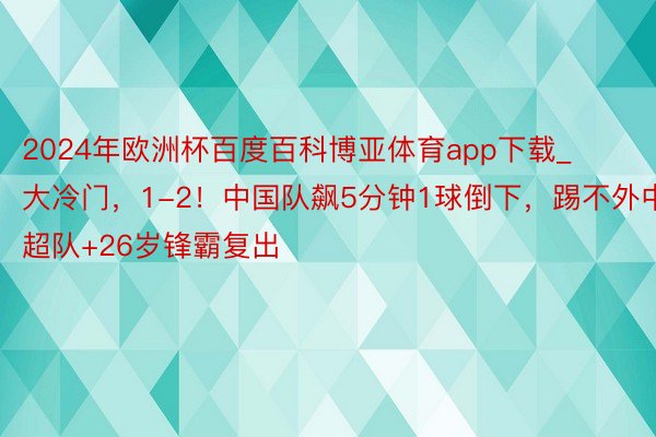 2024年欧洲杯百度百科博亚体育app下载_大冷门，1-2！中国队飙5分钟1球倒下，踢不外中超队+26岁锋霸复出