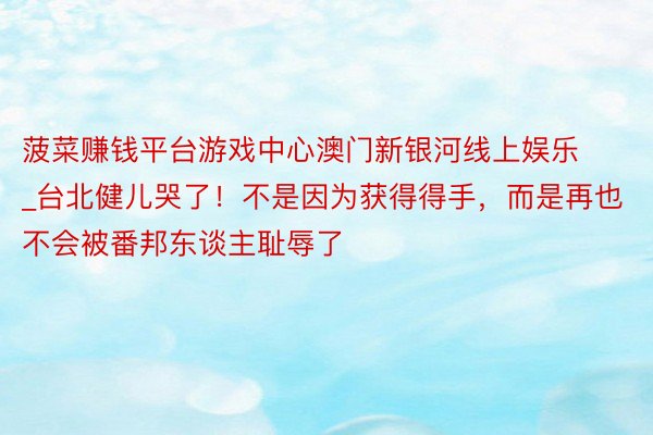 菠菜赚钱平台游戏中心澳门新银河线上娱乐_台北健儿哭了！不是因为获得得手，而是再也不会被番邦东谈主耻辱了